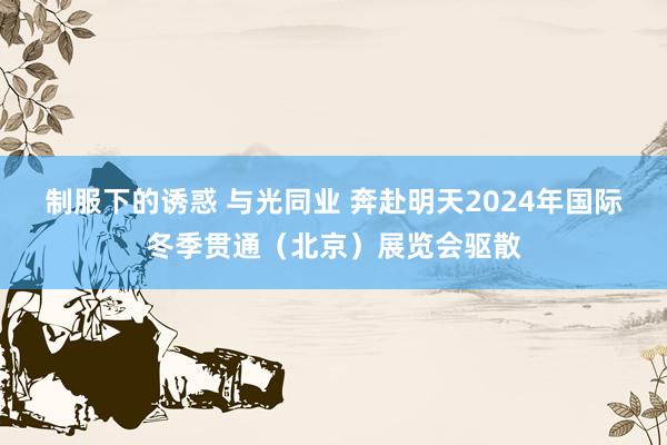 制服下的诱惑 与光同业 奔赴明天2024年国际冬季贯通（北京）展览会驱散