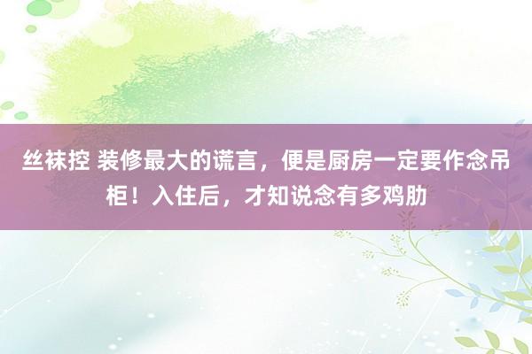 丝袜控 装修最大的谎言，便是厨房一定要作念吊柜！入住后，才知说念有多鸡肋