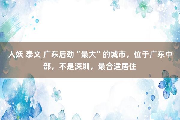 人妖 泰文 广东后劲“最大”的城市，位于广东中部，不是深圳，最合适居住