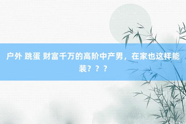 户外 跳蛋 财富千万的高阶中产男，在家也这样能装？？？