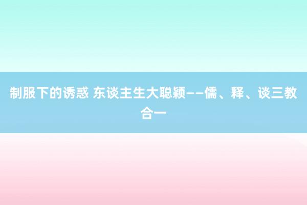 制服下的诱惑 东谈主生大聪颖——儒、释、谈三教合一