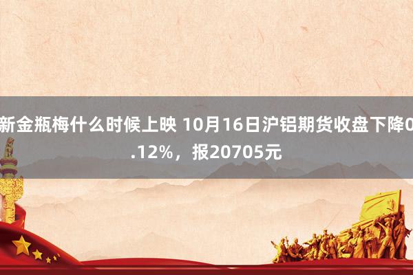 新金瓶梅什么时候上映 10月16日沪铝期货收盘下降0.12%，报20705元