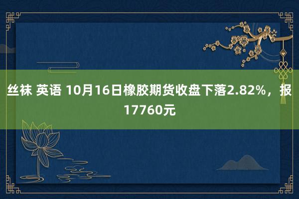 丝袜 英语 10月16日橡胶期货收盘下落2.82%，报17760元