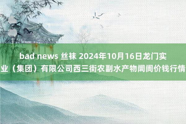 bad news 丝袜 2024年10月16日龙门实业（集团）有限公司西三街农副水产物阛阓价钱行情