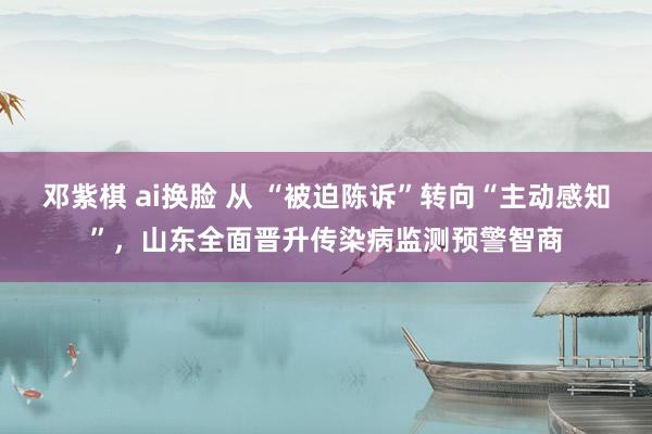 邓紫棋 ai换脸 从 “被迫陈诉”转向“主动感知”，山东全面晋升传染病监测预警智商