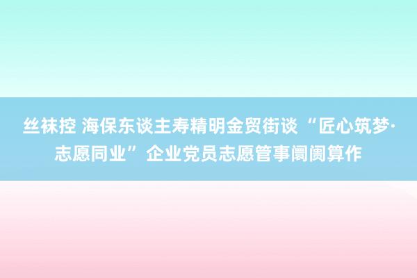 丝袜控 海保东谈主寿精明金贸街谈 “匠心筑梦·志愿同业” 企业党员志愿管事阛阓算作