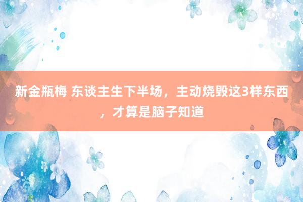 新金瓶梅 东谈主生下半场，主动烧毁这3样东西，才算是脑子知道