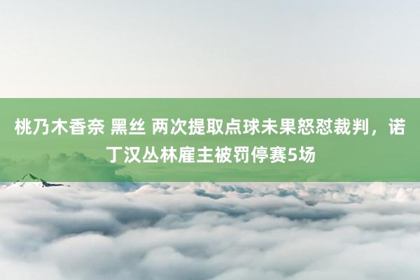 桃乃木香奈 黑丝 两次提取点球未果怒怼裁判，诺丁汉丛林雇主被罚停赛5场