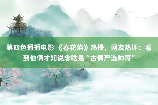 第四色播播电影 《春花焰》热播，网友热评：看到他俩才知说念啥是“古偶严选帅哥”