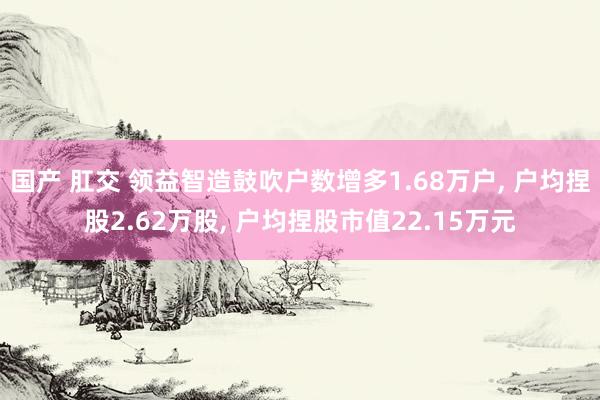 国产 肛交 领益智造鼓吹户数增多1.68万户， 户均捏股2.62万股， 户均捏股市值22.15万元