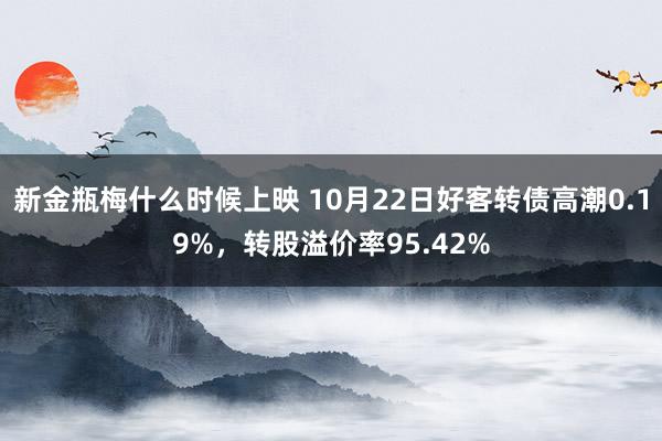 新金瓶梅什么时候上映 10月22日好客转债高潮0.19%，转股溢价率95.42%