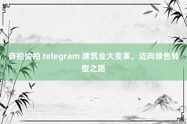 自拍偷拍 telegram 建筑业大变革，迈向绿色转型之路