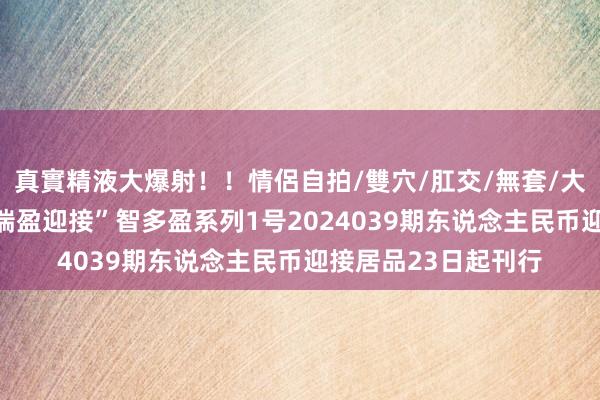 真實精液大爆射！！情侶自拍/雙穴/肛交/無套/大量噴精 东营银行“瑞盈迎接”智多盈系列1号2024039期东说念主民币迎接居品23日起刊行