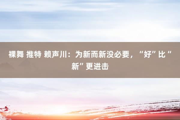 裸舞 推特 赖声川：为新而新没必要，“好”比“新”更进击