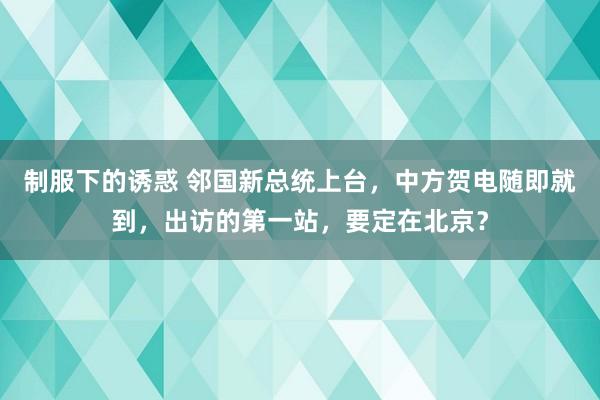 制服下的诱惑 邻国新总统上台，中方贺电随即就到，出访的第一站，要定在北京？