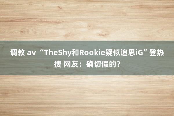 调教 av “TheShy和Rookie疑似追思iG”登热搜 网友：确切假的？