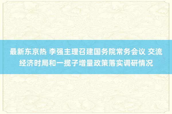 最新东京热 李强主理召建国务院常务会议 交流经济时局和一揽子增量政策落实调研情况