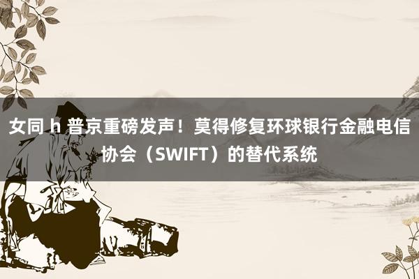 女同 h 普京重磅发声！莫得修复环球银行金融电信协会（SWIFT）的替代系统