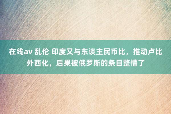 在线av 乱伦 印度又与东谈主民币比，推动卢比外西化，后果被俄罗斯的条目整懵了