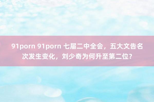 91porn 91porn 七届二中全会，五大文告名次发生变化，刘少奇为何升至第二位？