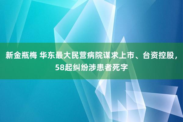 新金瓶梅 华东最大民营病院谋求上市、台资控股，58起纠纷涉患者死字