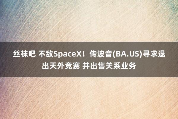 丝袜吧 不敌SpaceX！传波音(BA.US)寻求退出天外竞赛 并出售关系业务