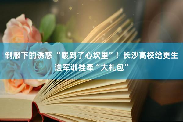 制服下的诱惑 “暖到了心坎里”！长沙高校给更生送军训挂牵“大礼包”