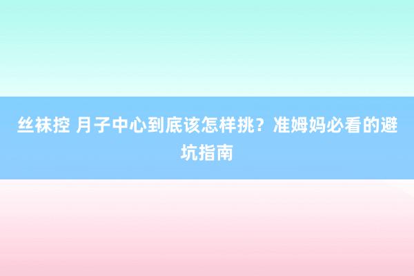 丝袜控 月子中心到底该怎样挑？准姆妈必看的避坑指南