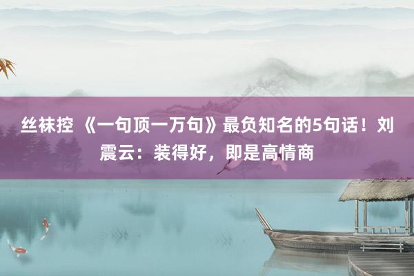 丝袜控 《一句顶一万句》最负知名的5句话！刘震云：装得好，即是高情商