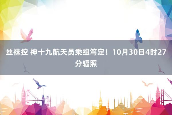 丝袜控 神十九航天员乘组笃定！10月30日4时27分辐照