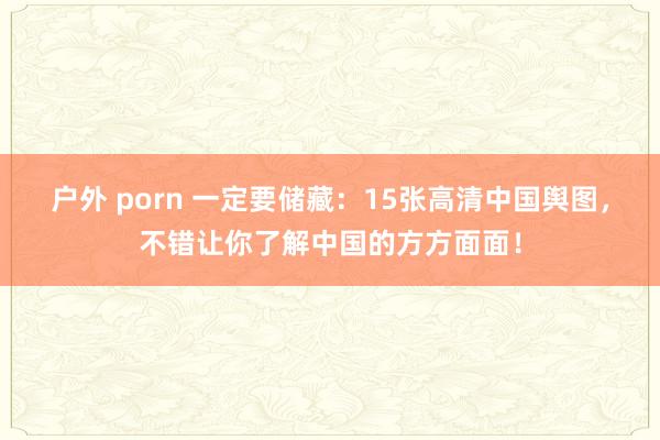 户外 porn 一定要储藏：15张高清中国舆图，不错让你了解中国的方方面面！