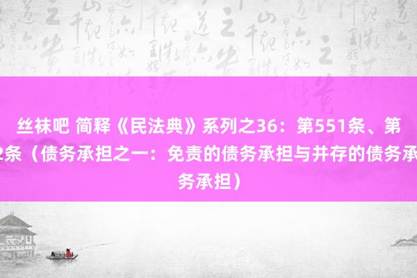 丝袜吧 简释《民法典》系列之36：第551条、第552条（债务承担之一：免责的债务承担与并存的债务承担）