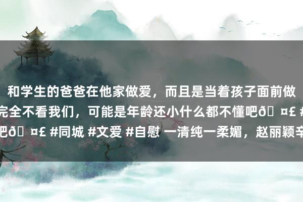 和学生的爸爸在他家做爱，而且是当着孩子面前做爱，太刺激了，孩子完全不看我们，可能是年龄还小什么都不懂吧🤣 #同城 #文爱 #自慰 一清纯一柔媚，赵丽颖辛芷蕾能干红毯