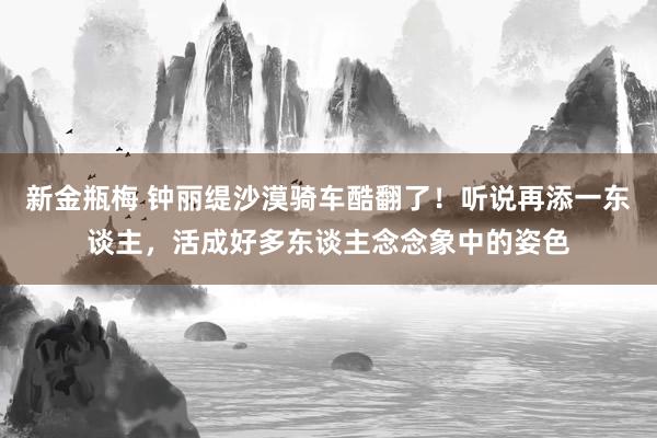 新金瓶梅 钟丽缇沙漠骑车酷翻了！听说再添一东谈主，活成好多东谈主念念象中的姿色