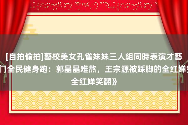 [自拍偷拍]藝校美女孔雀妹妹三人組同時表演才藝 《澳门全民健身跑：郭晶晶难熬，王宗源被踩脚的全红婵笑翻》