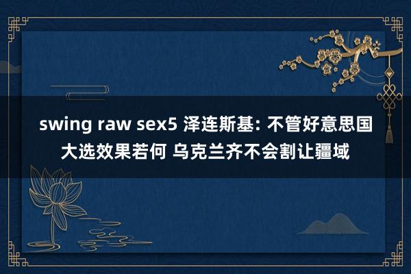 swing raw sex5 泽连斯基: 不管好意思国大选效果若何 乌克兰齐不会割让疆域