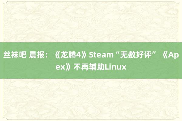 丝袜吧 晨报：《龙腾4》Steam“无数好评” 《Apex》不再辅助Linux