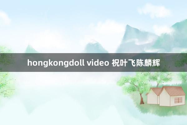 hongkongdoll video 祝叶飞陈麟辉