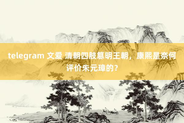 telegram 文爱 清朝四肢篡明王朝，康熙是奈何评价朱元璋的？