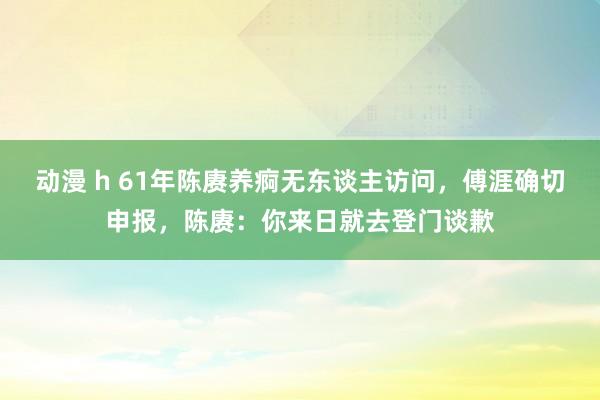 动漫 h 61年陈赓养痾无东谈主访问，傅涯确切申报，陈赓：你来日就去登门谈歉