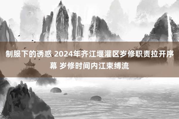 制服下的诱惑 2024年齐江堰灌区岁修职责拉开序幕 岁修时间内江束缚流