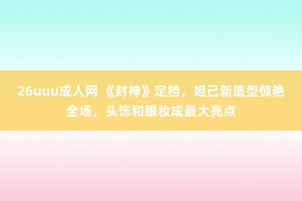 26uuu成人网 《封神》定档，妲己新造型惊艳全场，头饰和眼妆成最大亮点