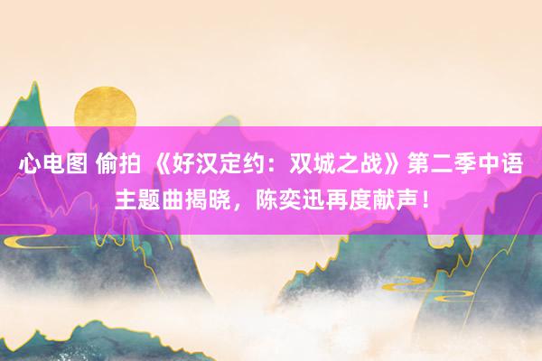 心电图 偷拍 《好汉定约：双城之战》第二季中语主题曲揭晓，陈奕迅再度献声！