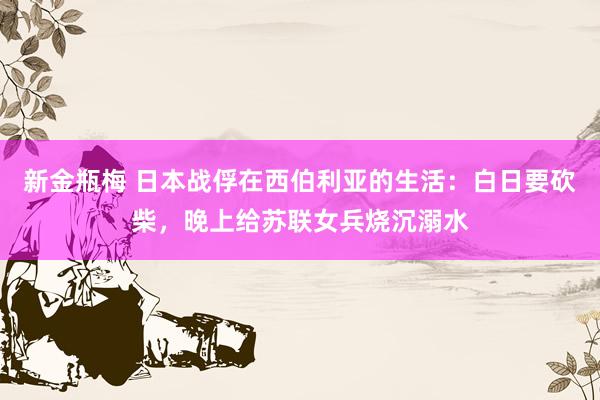 新金瓶梅 日本战俘在西伯利亚的生活：白日要砍柴，晚上给苏联女兵烧沉溺水