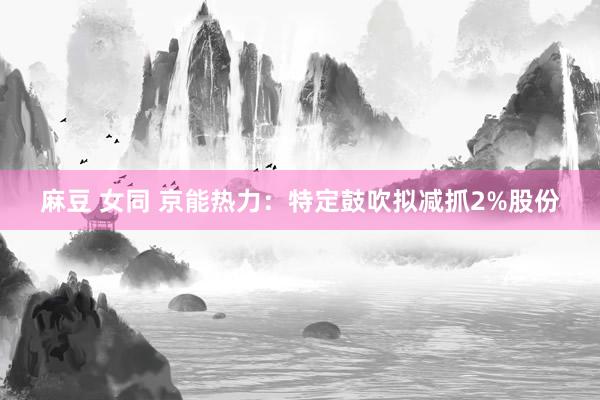 麻豆 女同 京能热力：特定鼓吹拟减抓2%股份