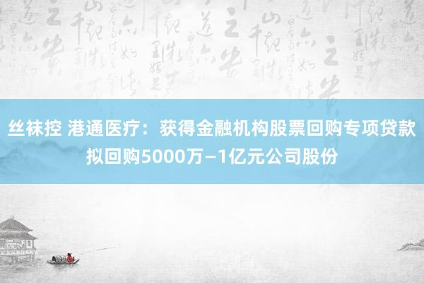 丝袜控 港通医疗：获得金融机构股票回购专项贷款拟回购5000万—1亿元公司股份