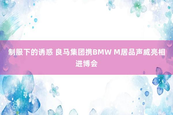 制服下的诱惑 良马集团携BMW M居品声威亮相进博会