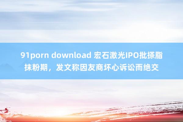 91porn download 宏石激光IPO批搽脂抹粉期，发文称因友商坏心诉讼而绝交