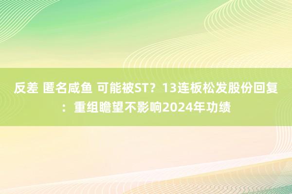 反差 匿名咸鱼 可能被ST？13连板松发股份回复：重组瞻望不影响2024年功绩