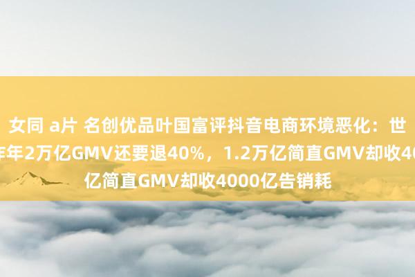 女同 a片 名创优品叶国富评抖音电商环境恶化：世界醒醒吧，昨年2万亿GMV还要退40%，1.2万亿简直GMV却收4000亿告销耗